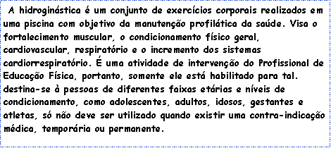 Caixa de texto: &nbsp;A&nbsp;hidrogin�stica&nbsp;� um conjunto de exerc�cios corporais realizados em uma piscina com objetivo da manuten��o profil�tica da sa�de. Visa o fortalecimento muscular, o condicionamento f�sico geral, cardiovascular, respirat�rio e o incremento dos sistemas cardiorrespirat�rio. � uma atividade de interven��o do Profissional de Educa��o F�sica, portanto, somente ele est� habilitado para tal.&nbsp;
destina-se � pessoas de diferentes faixas et�rias e n�veis de condicionamento, como adolescentes, adultos, idosos, gestantes e atletas, s� n�o deve ser utilizado quando existir uma contra-indica��o m�dica, tempor�ria ou permanente. 