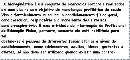 Caixa de texto: &nbsp;A&nbsp;hidrogin�stica&nbsp;� um conjunto de exerc�cios corporais realizados em uma piscina com objetivo da manuten��o profil�tica da sa�de. Visa o fortalecimento muscular, o condicionamento f�sico geral, cardiovascular, respirat�rio e o incremento dos sistemas cardiorrespirat�rio. � uma atividade de interven��o do Profissional de Educa��o F�sica, portanto, somente ele est� habilitado para tal.&nbsp;
destina-se � pessoas de diferentes faixas et�rias e n�veis de condicionamento, como adolescentes, adultos, idosos, gestantes e atletas, s� n�o deve ser utilizado quando existir uma contra-