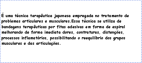 Caixa de texto:
É uma técnica terapêutica japonesa empregada no tratamento de problemas articulares e musculares.Essa técnica se utiliza de bandagens terapêuticas por fitas adesivas em forma de espiral melhorando de forma imediata dores, contraturas, distenções, processos inflamatórios, possibilitando o reequilíbrio dos grupos musculares e das articulações.